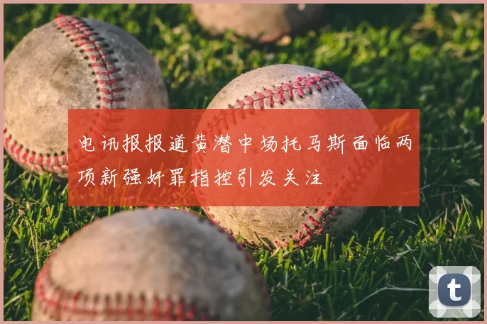 电讯报报道黄潜中场托马斯面临两项新强奸罪指控引发关注