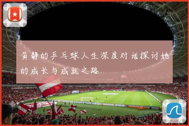 黄静的乒乓球人生深度对话探讨她的成长与成就之路