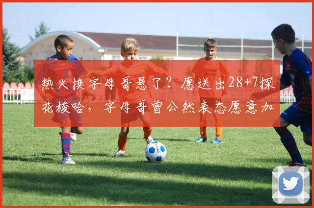 热火换字母哥悬了？愿送出28+7探花梭哈，字母哥曾公然表态愿意加盟
