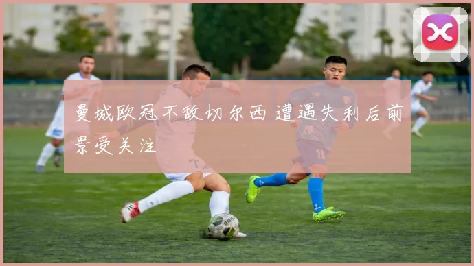 曼城欧冠不敌切尔西 遭遇失利后前景受关注