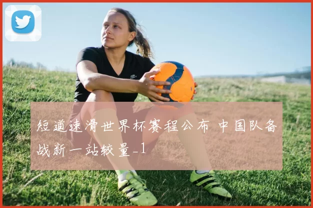 短道速滑世界杯赛程公布 中国队备战新一站较量_1