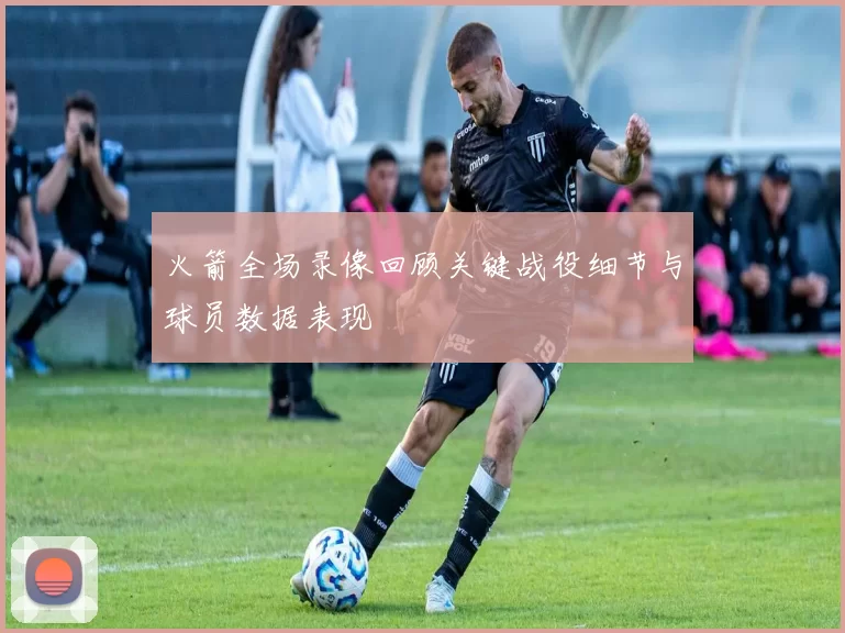 火箭全场录像回顾关键战役细节与球员数据表现