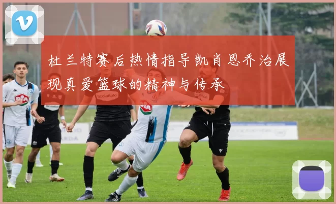 杜兰特赛后热情指导凯肖恩乔治展现真爱篮球的精神与传承
