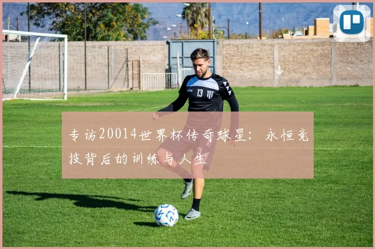 专访20014世界杯传奇球星:永恒竞技背后的训练与人生