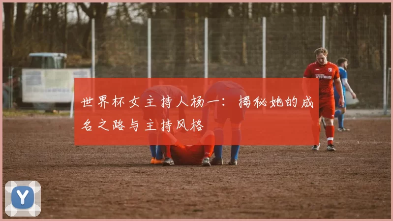 世界杯女主持人杨一:揭秘她的成名之路与主持风格