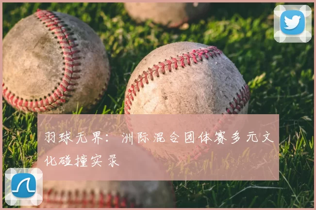 羽球无界：洲际混合团体赛多元文化碰撞实录