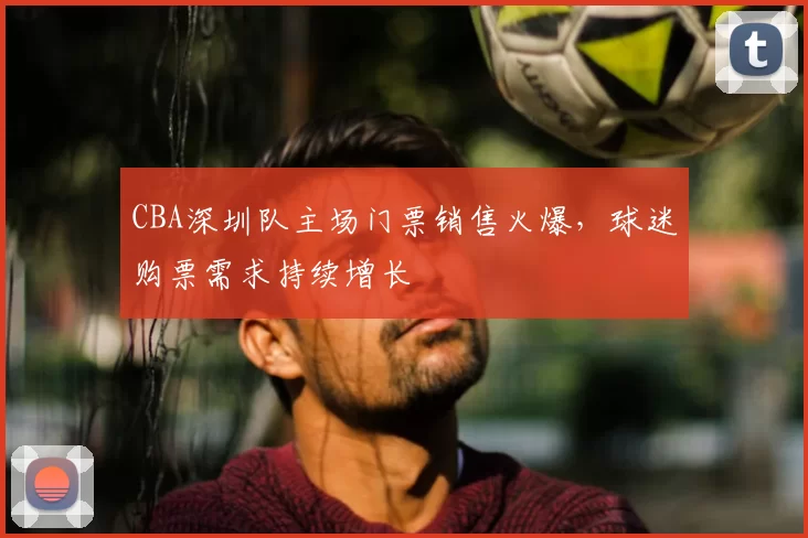 CBA深圳队主场门票销售火爆,球迷购票需求持续增长