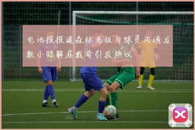 电讯报报道森林老板与球员沟通后数小时解雇戴奇引发热议