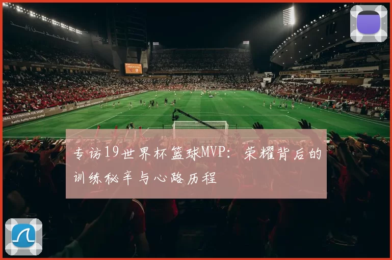 专访19世界杯篮球MVP:荣耀背后的训练秘辛与心路历程