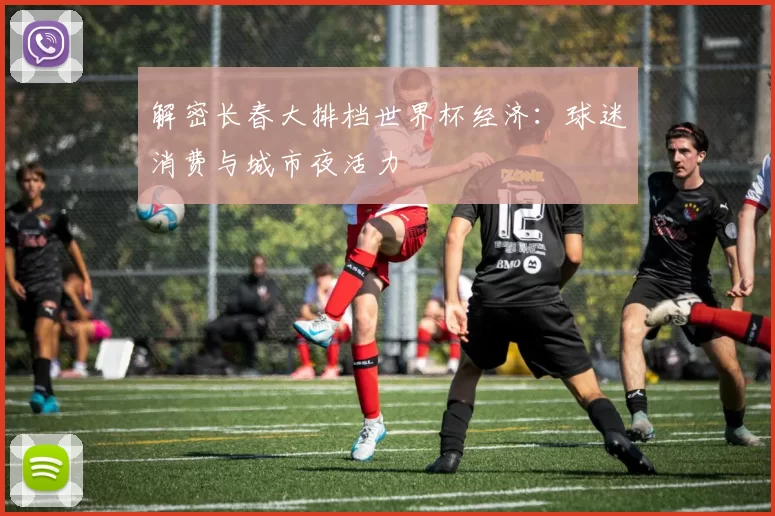 解密长春大排档世界杯经济:球迷消费与城市夜活力