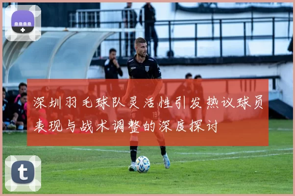 深圳羽毛球队灵活性引发热议球员表现与战术调整的深度探讨