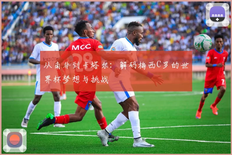 从南非到卡塔尔：解码梅西C罗的世界杯梦想与挑战