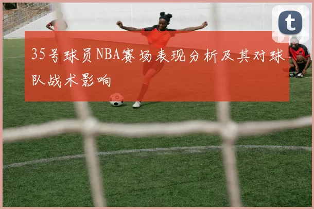 35号球员NBA赛场表现分析及其对球队战术影响