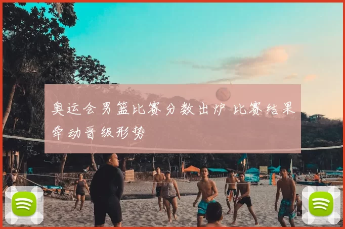 奥运会男篮比赛分数出炉 比赛结果牵动晋级形势