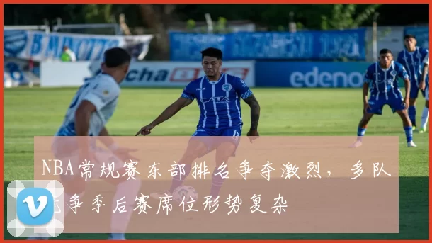 NBA常规赛东部排名争夺激烈,多队竞争季后赛席位形势复杂