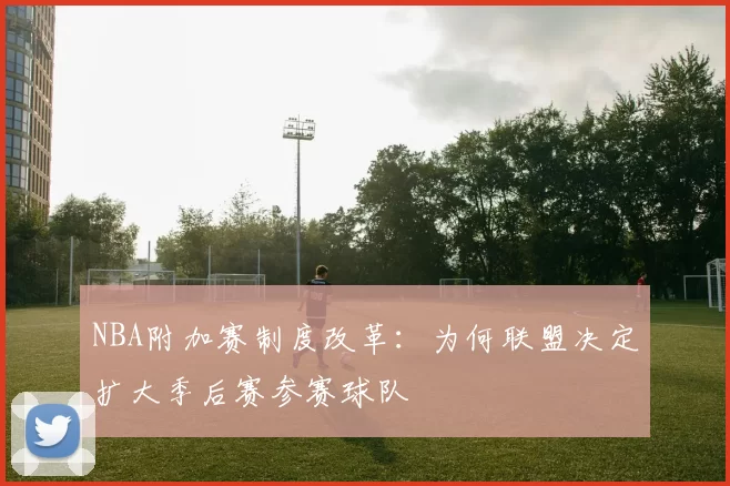 NBA附加赛制度改革：为何联盟决定扩大季后赛参赛球队