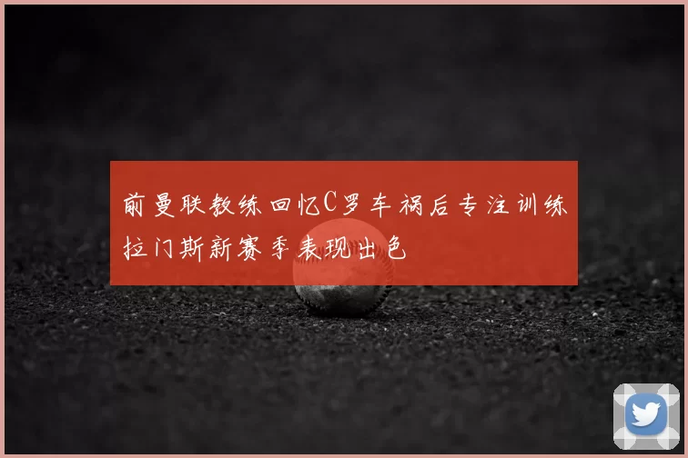 前曼联教练回忆C罗车祸后专注训练拉门斯新赛季表现出色