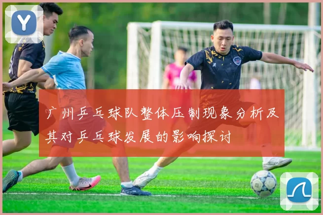 广州乒乓球队整体压制现象分析及其对乒乓球发展的影响探讨