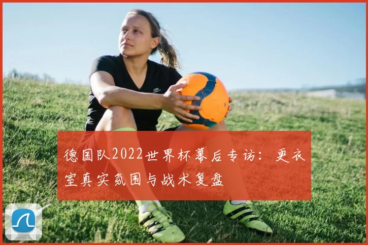 德国队2022世界杯幕后专访：更衣室真实氛围与战术复盘