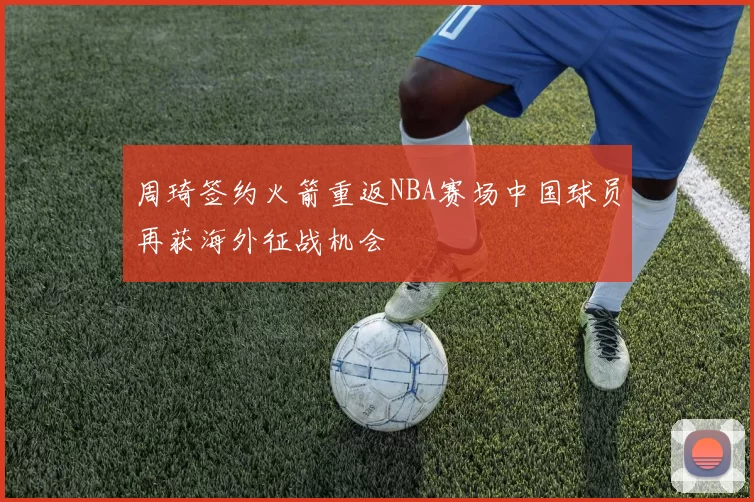 周琦签约火箭重返NBA赛场中国球员再获海外征战机会