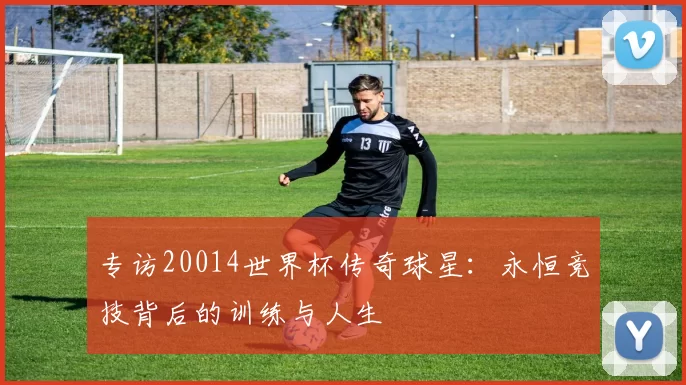 专访20014世界杯传奇球星:永恒竞技背后的训练与人生