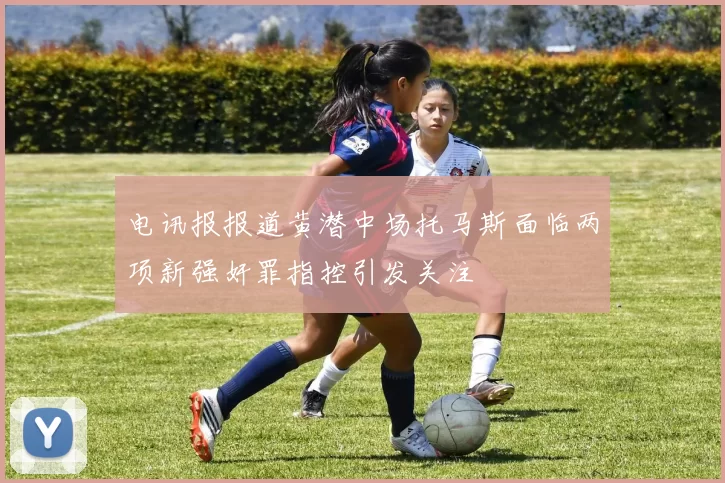 电讯报报道黄潜中场托马斯面临两项新强奸罪指控引发关注