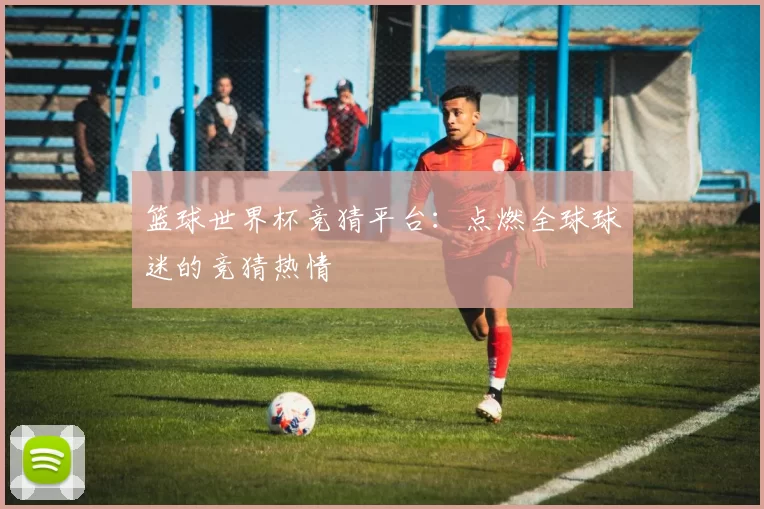 篮球世界杯竞猜平台：点燃全球球迷的竞猜热情