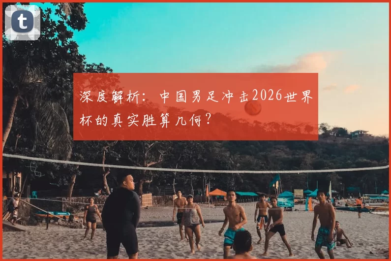 深度解析：中国男足冲击2026世界杯的真实胜算几何？