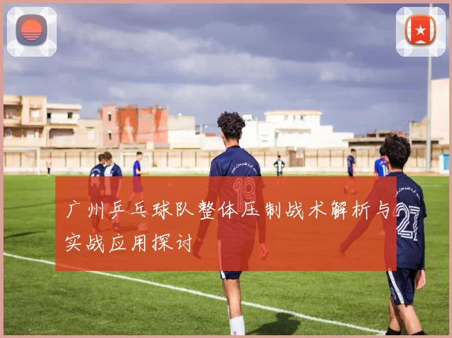 广州乒乓球队整体压制战术解析与实战应用探讨