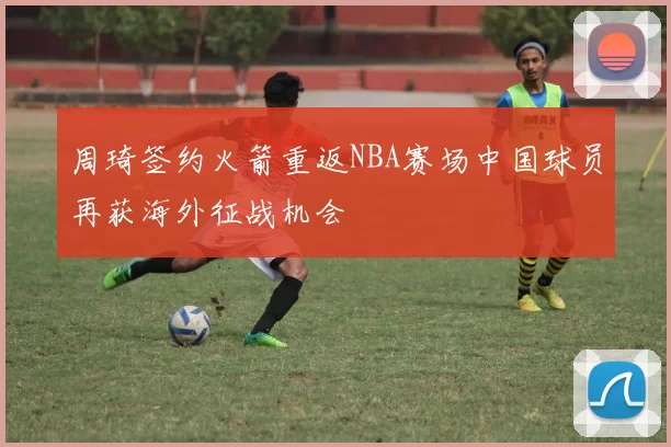 周琦签约火箭重返NBA赛场中国球员再获海外征战机会