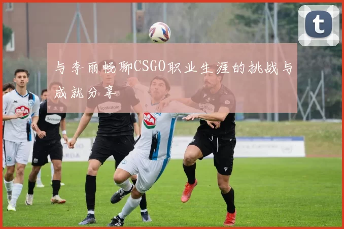 与李丽畅聊CSGO职业生涯的挑战与成就分享