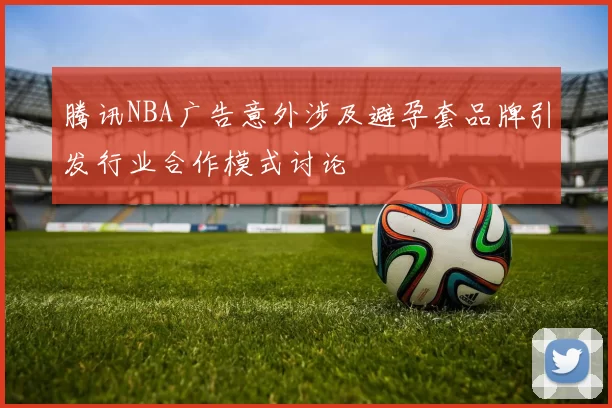 腾讯NBA广告意外涉及避孕套品牌引发行业合作模式讨论