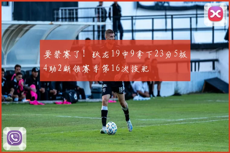 要禁赛了！狄龙19中9拿下23分5板4助2断领赛季第16次技犯