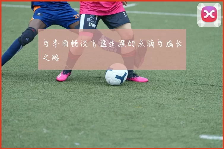 与李丽畅谈飞盘生涯的点滴与成长之路
