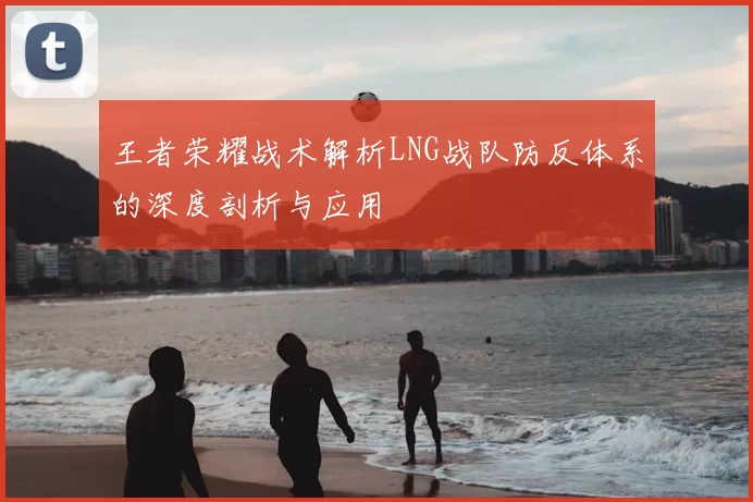 王者荣耀战术解析LNG战队防反体系的深度剖析与应用