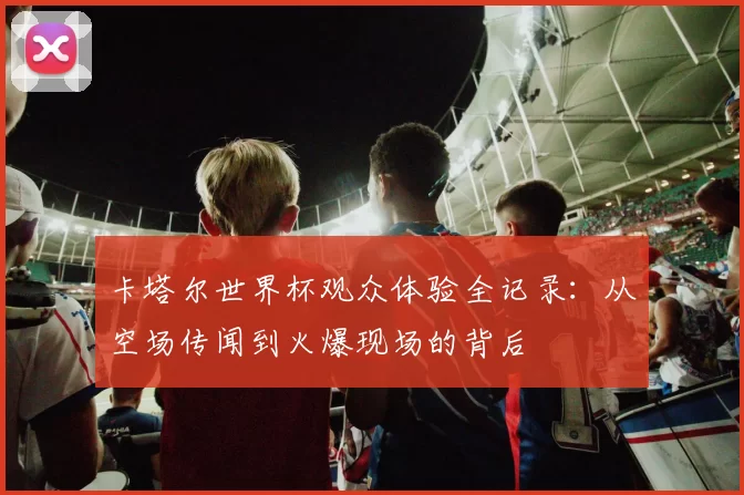 卡塔尔世界杯观众体验全记录：从空场传闻到火爆现场的背后