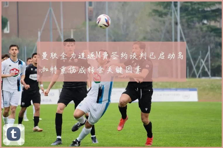 曼联全力追逐M费签约谈判已启动乌加特重伤成转会关键因素