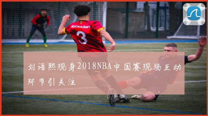 刘语熙现身2018NBA中国赛现场互动环节引关注