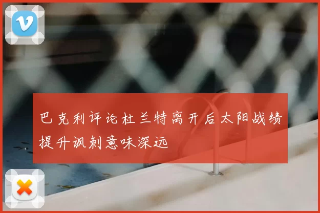 巴克利评论杜兰特离开后太阳战绩提升讽刺意味深远