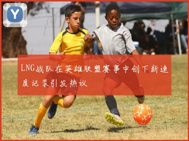 LNG战队在英雄联盟赛事中创下新速度记录引发热议