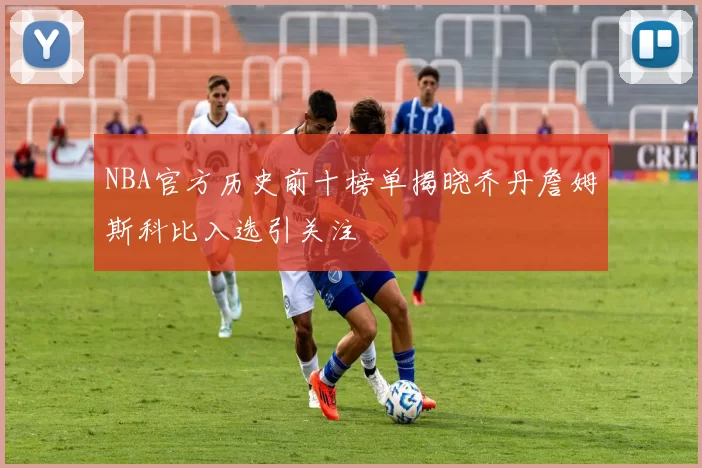 NBA官方历史前十榜单揭晓乔丹詹姆斯科比入选引关注