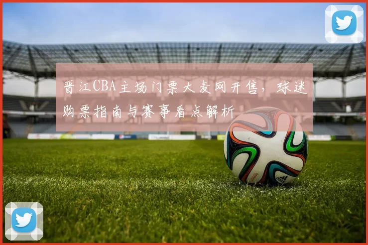 晋江CBA主场门票大麦网开售,球迷购票指南与赛事看点解析