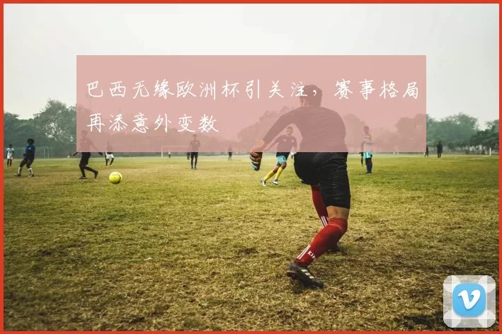 巴西无缘欧洲杯引关注,赛事格局再添意外变数