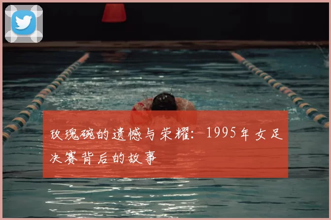 玫瑰碗的遗憾与荣耀:1995年女足决赛背后的故事