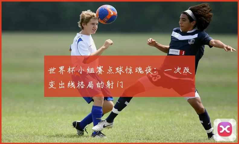 世界杯小组赛点球惊魂夜：一次改变出线格局的射门