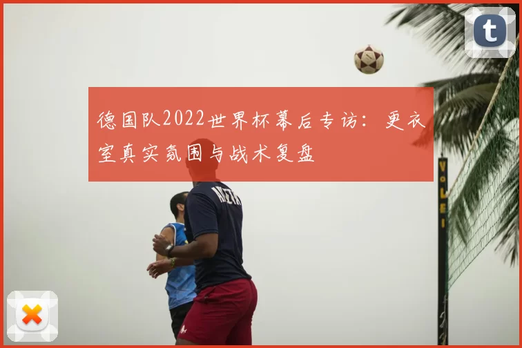 德国队2022世界杯幕后专访:更衣室真实氛围与战术复盘