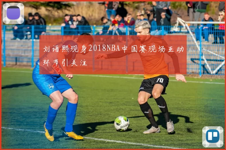 刘语熙现身2018NBA中国赛现场互动环节引关注