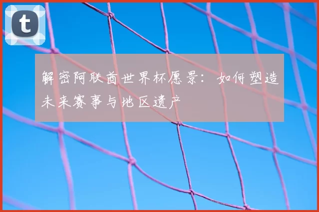 解密阿联酋世界杯愿景:如何塑造未来赛事与地区遗产