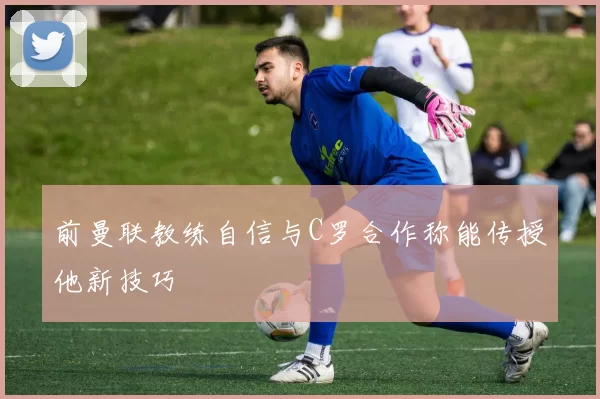 前曼联教练自信与C罗合作称能传授他新技巧