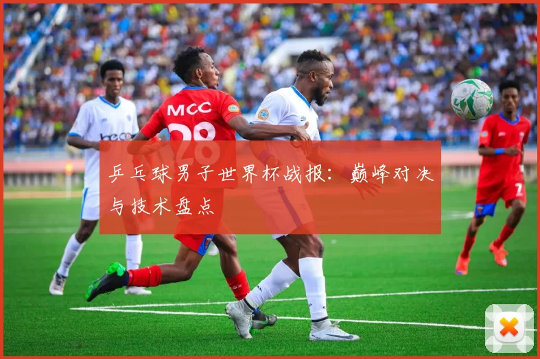 乒乓球男子世界杯战报:巅峰对决与技术盘点